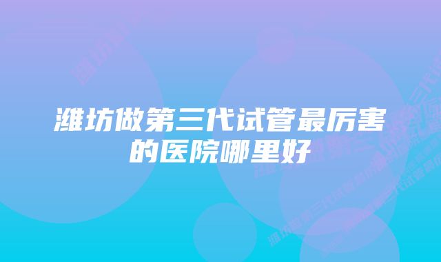 潍坊做第三代试管最厉害的医院哪里好