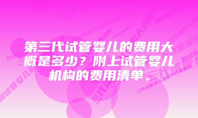 第三代试管婴儿的费用大概是多少？附上试管婴儿机构的费用清单。