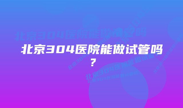 北京304医院能做试管吗？