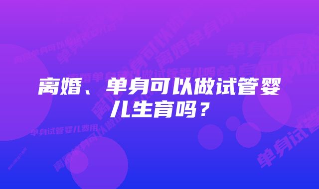 离婚、单身可以做试管婴儿生育吗？