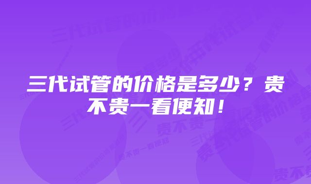 三代试管的价格是多少？贵不贵一看便知！