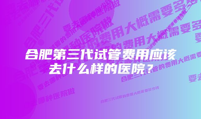 合肥第三代试管费用应该去什么样的医院？