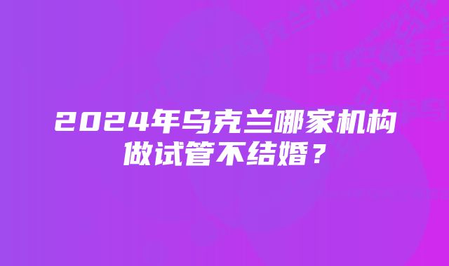 2024年乌克兰哪家机构做试管不结婚？