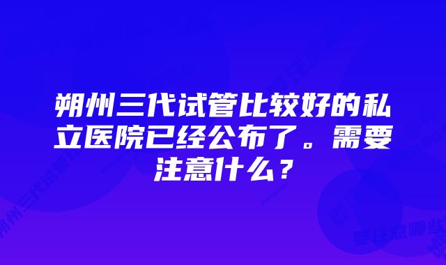 朔州三代试管比较好的私立医院已经公布了。需要注意什么？