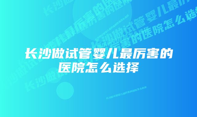 长沙做试管婴儿最厉害的医院怎么选择