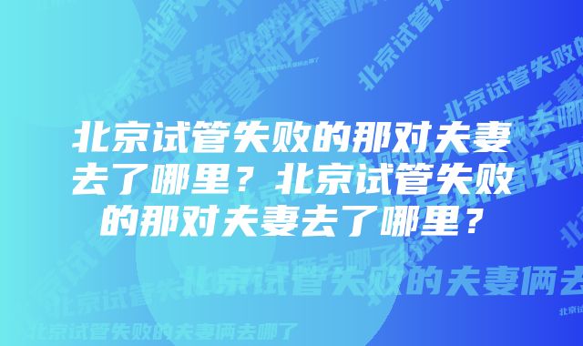 北京试管失败的那对夫妻去了哪里？北京试管失败的那对夫妻去了哪里？