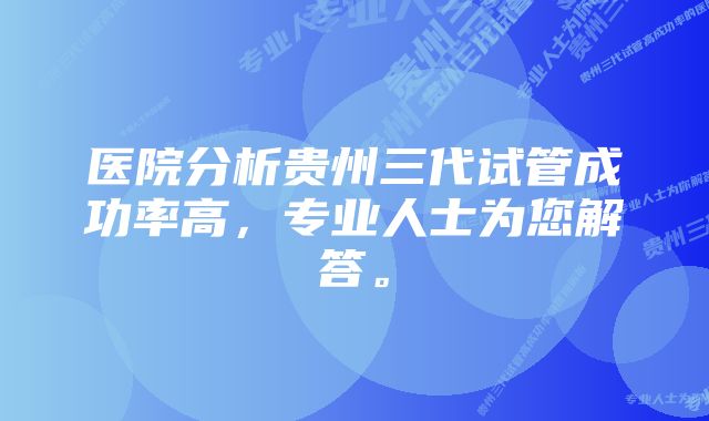 医院分析贵州三代试管成功率高，专业人士为您解答。