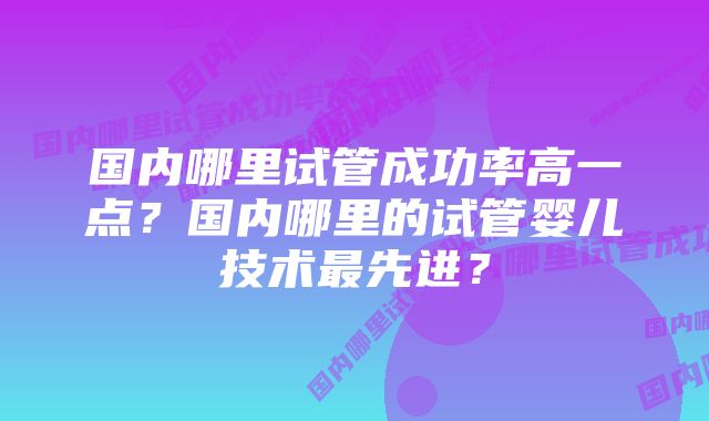 国内哪里试管成功率高一点？国内哪里的试管婴儿技术最先进？