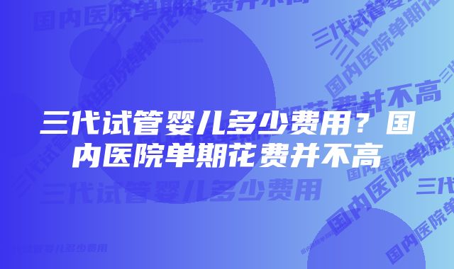 三代试管婴儿多少费用？国内医院单期花费并不高