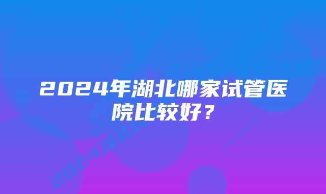 2024年湖北哪家试管医院比较好？