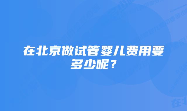 在北京做试管婴儿费用要多少呢？