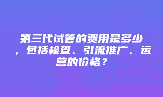 第三代试管的费用是多少，包括检查、引流推广、运营的价格？