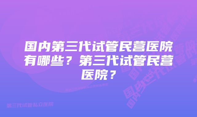 国内第三代试管民营医院有哪些？第三代试管民营医院？