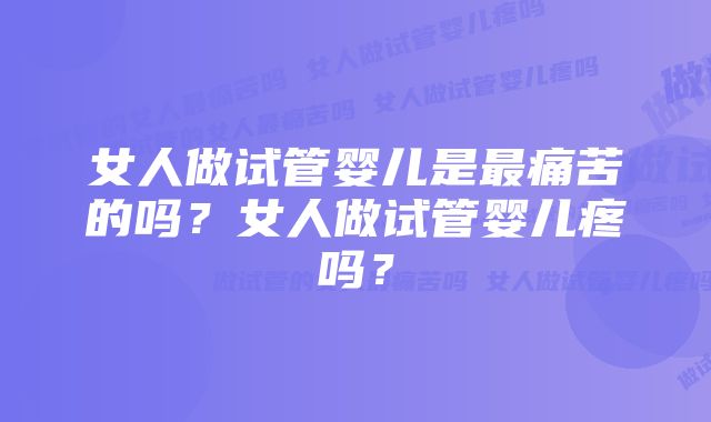 女人做试管婴儿是最痛苦的吗？女人做试管婴儿疼吗？