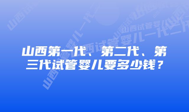 山西第一代、第二代、第三代试管婴儿要多少钱？