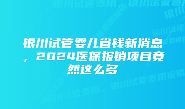 银川试管婴儿省钱新消息，2024医保报销项目竟然这么多