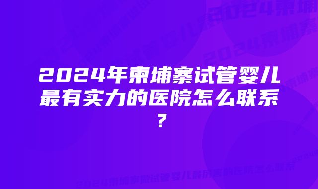 2024年柬埔寨试管婴儿最有实力的医院怎么联系？