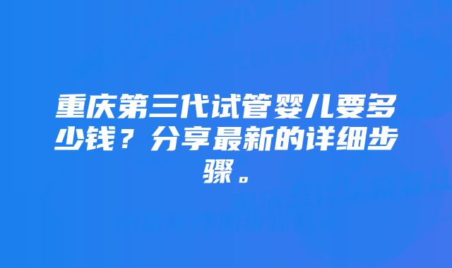 重庆第三代试管婴儿要多少钱？分享最新的详细步骤。