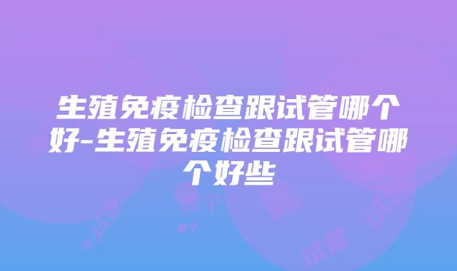 生殖免疫检查跟试管哪个好-生殖免疫检查跟试管哪个好些