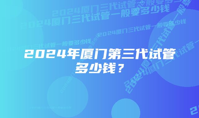 2024年厦门第三代试管多少钱？