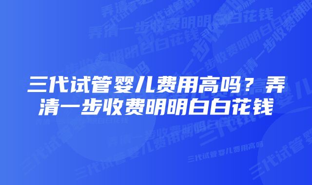 三代试管婴儿费用高吗？弄清一步收费明明白白花钱