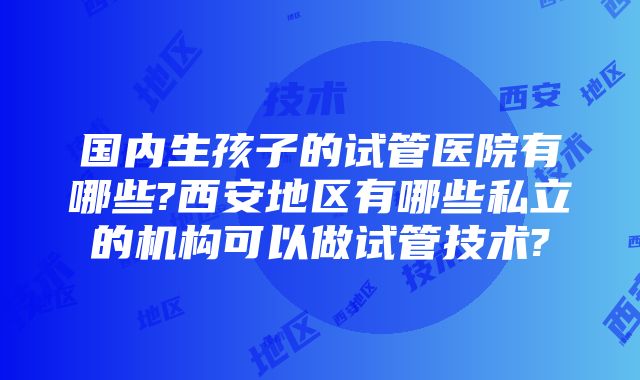 国内生孩子的试管医院有哪些?西安地区有哪些私立的机构可以做试管技术?