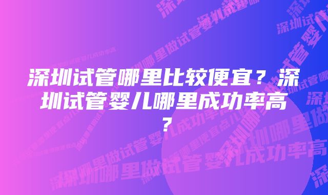 深圳试管哪里比较便宜？深圳试管婴儿哪里成功率高？