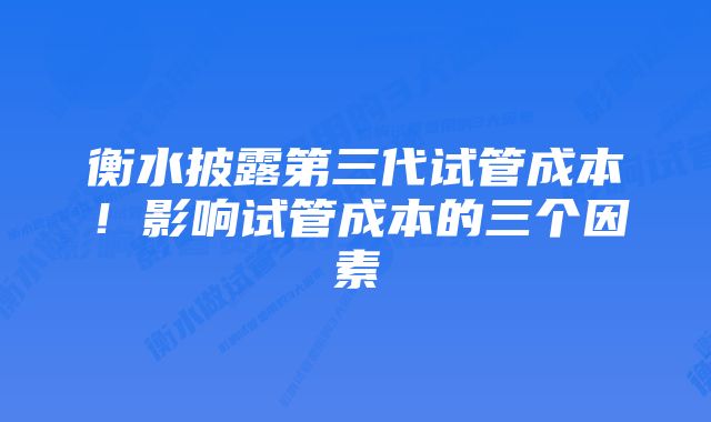 衡水披露第三代试管成本！影响试管成本的三个因素