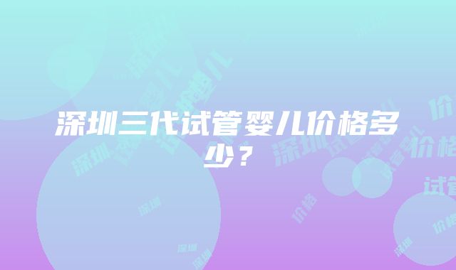 深圳三代试管婴儿价格多少？