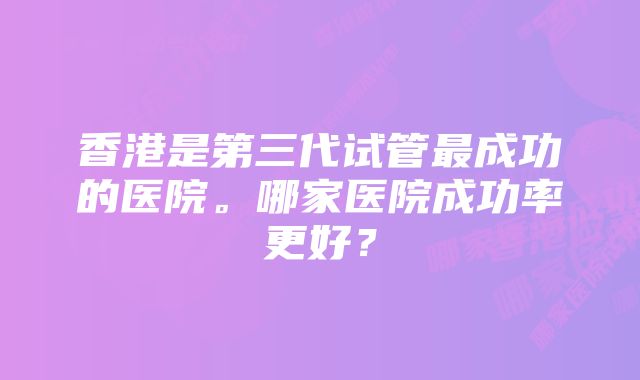 香港是第三代试管最成功的医院。哪家医院成功率更好？