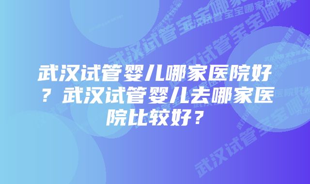 武汉试管婴儿哪家医院好？武汉试管婴儿去哪家医院比较好？