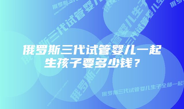 俄罗斯三代试管婴儿一起生孩子要多少钱？