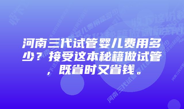 河南三代试管婴儿费用多少？接受这本秘籍做试管，既省时又省钱。