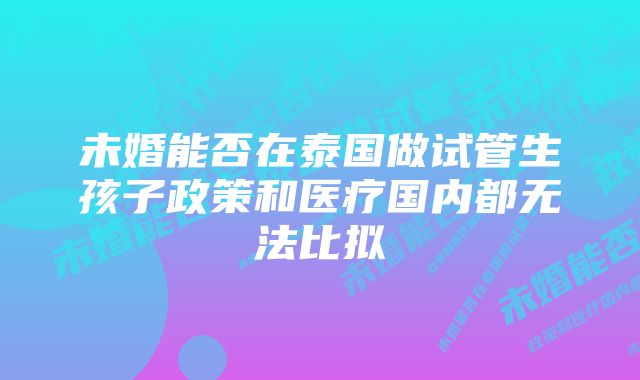 未婚能否在泰国做试管生孩子政策和医疗国内都无法比拟