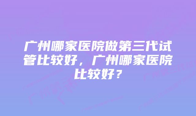 广州哪家医院做第三代试管比较好，广州哪家医院比较好？