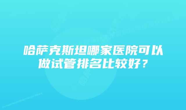 哈萨克斯坦哪家医院可以做试管排名比较好？