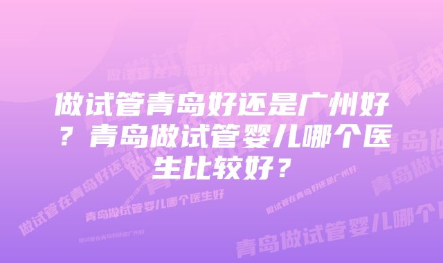 做试管青岛好还是广州好？青岛做试管婴儿哪个医生比较好？