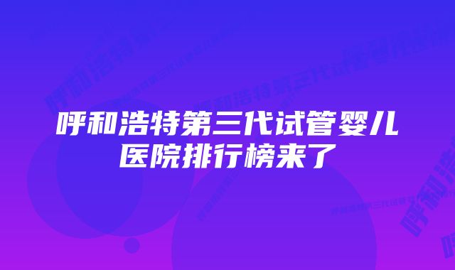 呼和浩特第三代试管婴儿医院排行榜来了