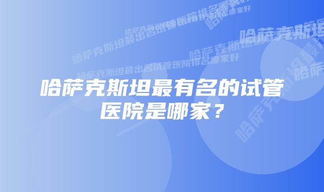 哈萨克斯坦最有名的试管医院是哪家？