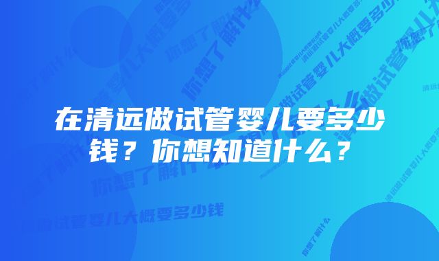 在清远做试管婴儿要多少钱？你想知道什么？