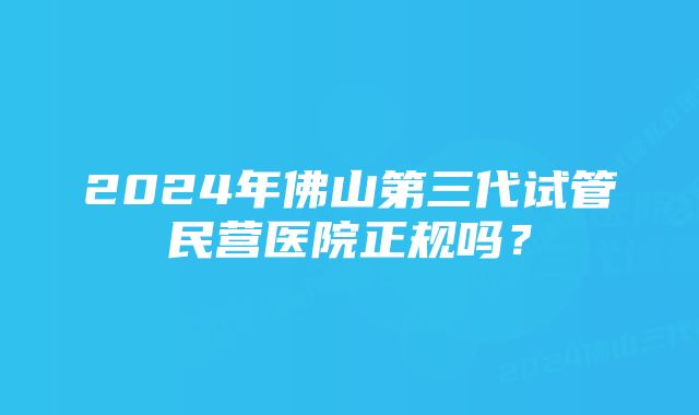 2024年佛山第三代试管民营医院正规吗？