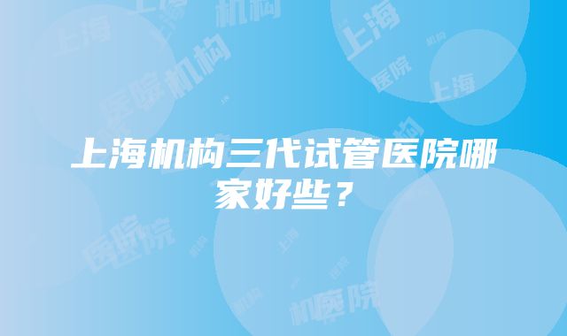 上海机构三代试管医院哪家好些？