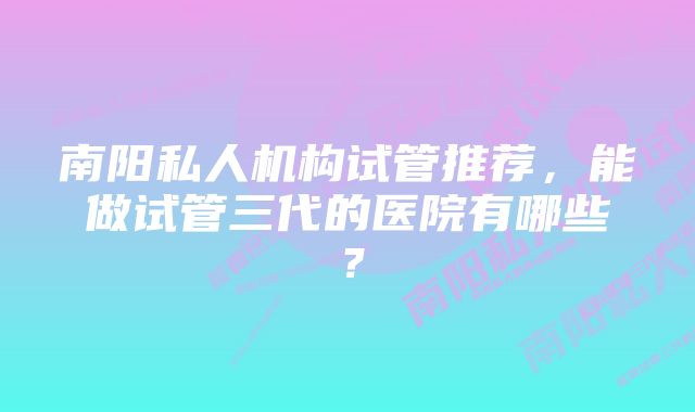 南阳私人机构试管推荐，能做试管三代的医院有哪些？