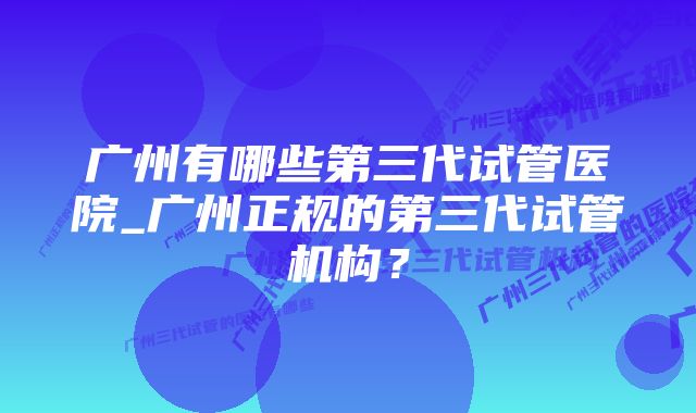 广州有哪些第三代试管医院_广州正规的第三代试管机构？