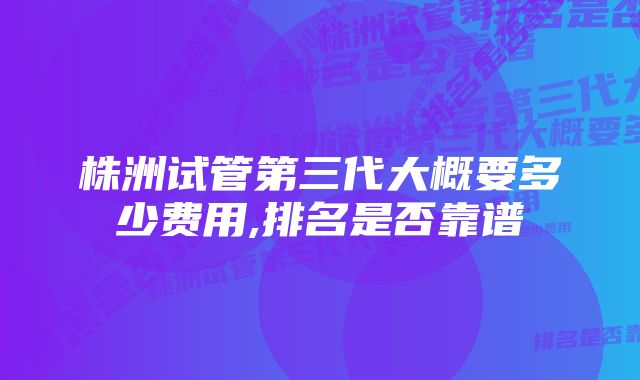 株洲试管第三代大概要多少费用,排名是否靠谱