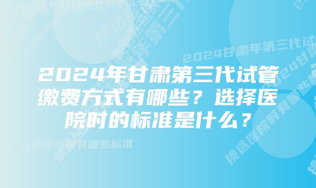 2024年甘肃第三代试管缴费方式有哪些？选择医院时的标准是什么？