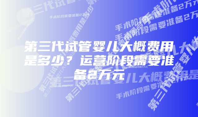 第三代试管婴儿大概费用是多少？运营阶段需要准备2万元