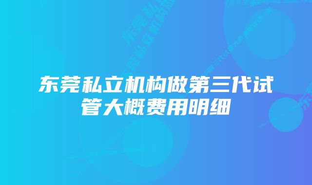 东莞私立机构做第三代试管大概费用明细