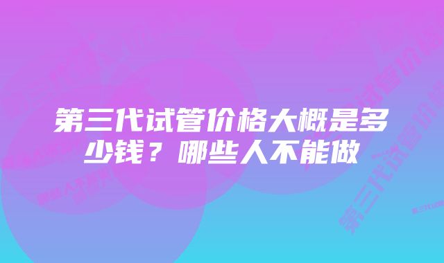 第三代试管价格大概是多少钱？哪些人不能做