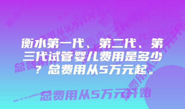 衡水第一代、第二代、第三代试管婴儿费用是多少？总费用从5万元起。